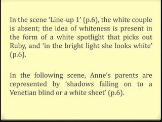 In the scene ‘Line-up 1’ (p.6), the white couple
is absent; the idea of whiteness is present in
the form of a white spotlight that picks out
Ruby, and ‘in the bright light she looks white’
(p.6).
In the following scene, Anne’s parents are
represented by ‘shadows falling on to a
Venetian blind or a white sheet’ (p.6).
 