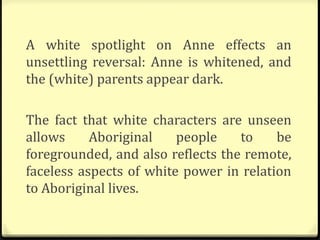 A white spotlight on Anne effects an
unsettling reversal: Anne is whitened, and
the (white) parents appear dark.
The fact that white characters are unseen
allows Aboriginal people to be
foregrounded, and also reflects the remote,
faceless aspects of white power in relation
to Aboriginal lives.
 