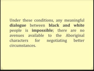 Under these conditions, any meaningful
dialogue between black and white
people is impossible; there are no
avenues available to the Aboriginal
characters for negotiating better
circumstances.
 