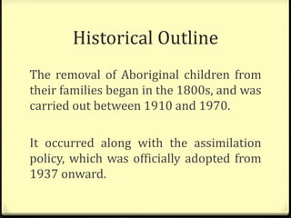 Historical Outline
The removal of Aboriginal children from
their families began in the 1800s, and was
carried out between 1910 and 1970.
It occurred along with the assimilation
policy, which was officially adopted from
1937 onward.
 