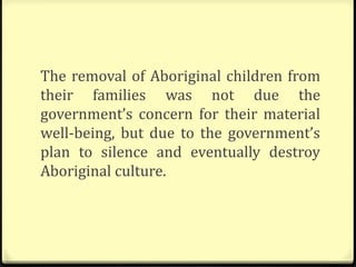 The removal of Aboriginal children from
their families was not due the
government’s concern for their material
well-being, but due to the government’s
plan to silence and eventually destroy
Aboriginal culture.
 