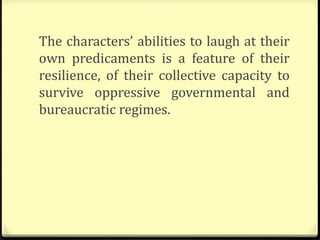 The characters’ abilities to laugh at their
own predicaments is a feature of their
resilience, of their collective capacity to
survive oppressive governmental and
bureaucratic regimes.
 