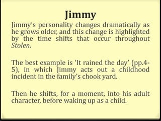 Jimmy
Jimmy’s personality changes dramatically as
he grows older, and this change is highlighted
by the time shifts that occur throughout
Stolen.
The best example is ‘It rained the day’ (pp.4-
5), in which Jimmy acts out a childhood
incident in the family’s chook yard.
Then he shifts, for a moment, into his adult
character, before waking up as a child.
 