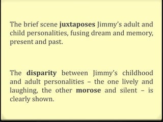 The brief scene juxtaposes Jimmy’s adult and
child personalities, fusing dream and memory,
present and past.
The disparity between Jimmy’s childhood
and adult personalities – the one lively and
laughing, the other morose and silent – is
clearly shown.
 