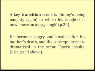 A key transition scene is ‘Jimmy’s being
naughty again’, in which his laughter is
now ‘more an angry laugh’ (p.20).
He becomes angry and hostile after his
mother’s death, and the consequences are
dramatised in the scene ‘Racist insults’
(discussed above).
 
