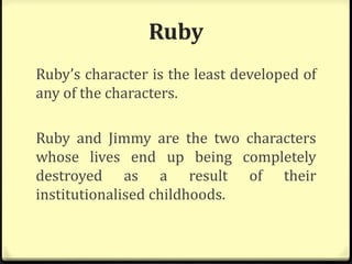 Ruby
Ruby’s character is the least developed of
any of the characters.
Ruby and Jimmy are the two characters
whose lives end up being completely
destroyed as a result of their
institutionalised childhoods.
 