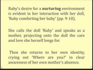 Ruby’s desire for a nurturing environment
is evident in her interaction with her doll,
‘Ruby comforting her baby’ (pp. 9-10).
She calls the doll ‘Ruby’ and speaks as a
mother, projecting onto the doll the care
and love she herself longs for.
Then she returns to her own identity,
crying out ‘Where are you?’ in clear
awareness of her own mother’s absence.
 