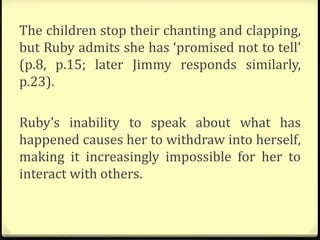 The children stop their chanting and clapping,
but Ruby admits she has ‘promised not to tell’
(p.8, p.15; later Jimmy responds similarly,
p.23).
Ruby’s inability to speak about what has
happened causes her to withdraw into herself,
making it increasingly impossible for her to
interact with others.
 