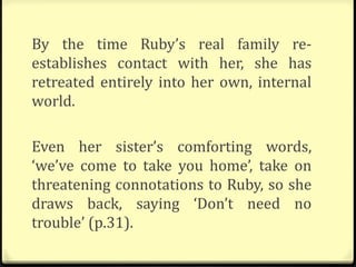 By the time Ruby’s real family re-
establishes contact with her, she has
retreated entirely into her own, internal
world.
Even her sister’s comforting words,
‘we’ve come to take you home’, take on
threatening connotations to Ruby, so she
draws back, saying ‘Don’t need no
trouble’ (p.31).
 