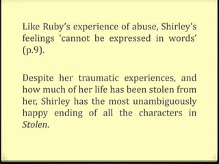 Like Ruby’s experience of abuse, Shirley’s
feelings ‘cannot be expressed in words’
(p.9).
Despite her traumatic experiences, and
how much of her life has been stolen from
her, Shirley has the most unambiguously
happy ending of all the characters in
Stolen.
 