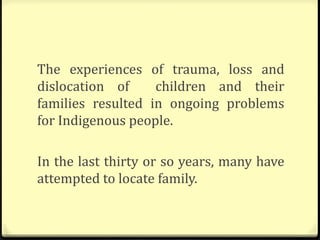 The experiences of trauma, loss and
dislocation of children and their
families resulted in ongoing problems
for Indigenous people.
In the last thirty or so years, many have
attempted to locate family.
 
