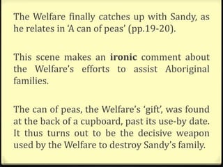 The Welfare finally catches up with Sandy, as
he relates in ‘A can of peas’ (pp.19-20).
This scene makes an ironic comment about
the Welfare’s efforts to assist Aboriginal
families.
The can of peas, the Welfare’s ‘gift’, was found
at the back of a cupboard, past its use-by date.
It thus turns out to be the decisive weapon
used by the Welfare to destroy Sandy’s family.
 