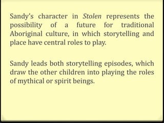 Sandy’s character in Stolen represents the
possibility of a future for traditional
Aboriginal culture, in which storytelling and
place have central roles to play.
Sandy leads both storytelling episodes, which
draw the other children into playing the roles
of mythical or spirit beings.
 