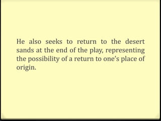 He also seeks to return to the desert
sands at the end of the play, representing
the possibility of a return to one’s place of
origin.
 