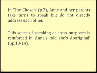 In ‘The Chosen’ (p.7), Anne and her parents
take turns to speak but do not directly
address each other.
This sense of speaking at cross-purposes is
reinforced in ‘Anne’s told she’s Aboriginal’
(pp.13-14).
 