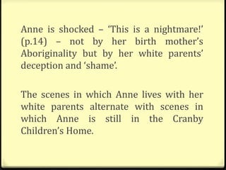Anne is shocked – ‘This is a nightmare!’
(p.14) – not by her birth mother’s
Aboriginality but by her white parents’
deception and ‘shame’.
The scenes in which Anne lives with her
white parents alternate with scenes in
which Anne is still in the Cranby
Children’s Home.
 