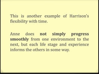 This is another example of Harrison’s
flexibility with time.
Anne does not simply progress
smoothly from one environment to the
next, but each life stage and experience
informs the others in some way.
 