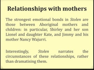Relationships with mothers
The strongest emotional bonds in Stolen are
those between Aboriginal mothers and
children: in particular, Shirley and her son
Lionel and daughter Kate, and Jimmy and his
mother Nancy Wajurri.
Interestingly, Stolen narrates the
circumstances of these relationships, rather
than dramatising them.
 