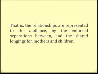 That is, the relationships are represented
to the audience, by the enforced
separations between, and the shared
longings for, mothers and children.
 