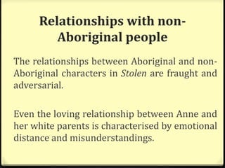 Relationships with non-
Aboriginal people
The relationships between Aboriginal and non-
Aboriginal characters in Stolen are fraught and
adversarial.
Even the loving relationship between Anne and
her white parents is characterised by emotional
distance and misunderstandings.
 