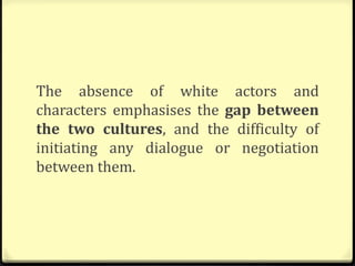 The absence of white actors and
characters emphasises the gap between
the two cultures, and the difficulty of
initiating any dialogue or negotiation
between them.
 