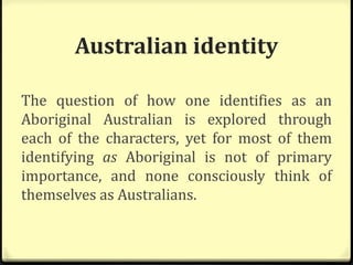 Australian identity
The question of how one identifies as an
Aboriginal Australian is explored through
each of the characters, yet for most of them
identifying as Aboriginal is not of primary
importance, and none consciously think of
themselves as Australians.
 