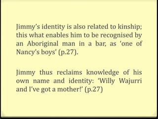 Jimmy’s identity is also related to kinship;
this what enables him to be recognised by
an Aboriginal man in a bar, as ‘one of
Nancy’s boys’ (p.27).
Jimmy thus reclaims knowledge of his
own name and identity: ‘Willy Wajurri
and I’ve got a mother!’ (p.27)
 
