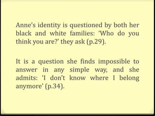 Anne’s identity is questioned by both her
black and white families: ‘Who do you
think you are?’ they ask (p.29).
It is a question she finds impossible to
answer in any simple way, and she
admits: ‘I don’t know where I belong
anymore’ (p.34).
 