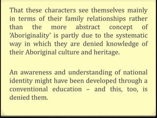 That these characters see themselves mainly
in terms of their family relationships rather
than the more abstract concept of
‘Aboriginality’ is partly due to the systematic
way in which they are denied knowledge of
their Aboriginal culture and heritage.
An awareness and understanding of national
identity might have been developed through a
conventional education – and this, too, is
denied them.
 