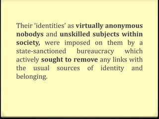 Their ‘identities’ as virtually anonymous
nobodys and unskilled subjects within
society, were imposed on them by a
state-sanctioned bureaucracy which
actively sought to remove any links with
the usual sources of identity and
belonging.
 
