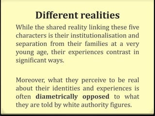 Different realities
While the shared reality linking these five
characters is their institutionalisation and
separation from their families at a very
young age, their experiences contrast in
significant ways.
Moreover, what they perceive to be real
about their identities and experiences is
often diametrically opposed to what
they are told by white authority figures.
 