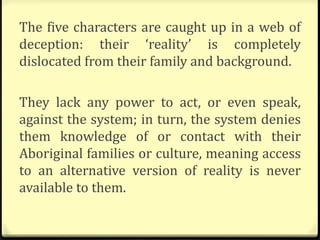 The five characters are caught up in a web of
deception: their ‘reality’ is completely
dislocated from their family and background.
They lack any power to act, or even speak,
against the system; in turn, the system denies
them knowledge of or contact with their
Aboriginal families or culture, meaning access
to an alternative version of reality is never
available to them.
 