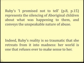 Ruby’s ‘I promised not to tell’ (p.8, p.15)
represents the silencing of Aboriginal children
about what was happening to them, and
conveys the unspeakable nature of abuse.
Indeed, Ruby’s reality is so traumatic that she
retreats from it into madness: her world is
one that refuses ever to make sense to her.
 