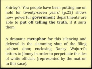 Shirley’s ‘You people have been putting me on
hold for twenty-seven years’ (p.22) shows
how powerful government departments are
able to put off telling the truth, if it suits
them.
A dramatic metaphor for this silencing and
deferral is the slamming shut of the filing
cabinet door, enclosing Nancy Wajurri’s
letters to Jimmy in order to perpetuate the lies
of white officials (represented by the matron
in this case).
 