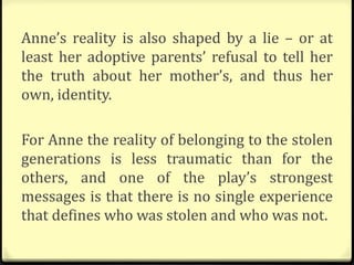 Anne’s reality is also shaped by a lie – or at
least her adoptive parents’ refusal to tell her
the truth about her mother’s, and thus her
own, identity.
For Anne the reality of belonging to the stolen
generations is less traumatic than for the
others, and one of the play’s strongest
messages is that there is no single experience
that defines who was stolen and who was not.
 