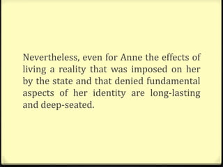 Nevertheless, even for Anne the effects of
living a reality that was imposed on her
by the state and that denied fundamental
aspects of her identity are long-lasting
and deep-seated.
 