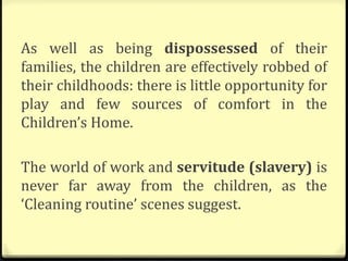 As well as being dispossessed of their
families, the children are effectively robbed of
their childhoods: there is little opportunity for
play and few sources of comfort in the
Children’s Home.
The world of work and servitude (slavery) is
never far away from the children, as the
‘Cleaning routine’ scenes suggest.
 
