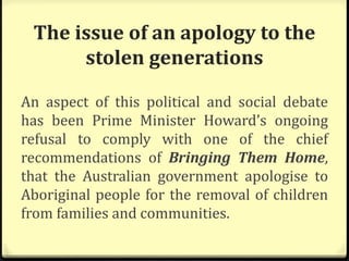 The issue of an apology to the
stolen generations
An aspect of this political and social debate
has been Prime Minister Howard’s ongoing
refusal to comply with one of the chief
recommendations of Bringing Them Home,
that the Australian government apologise to
Aboriginal people for the removal of children
from families and communities.
 