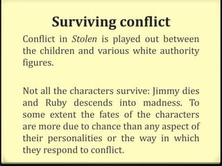 Surviving conflict
Conflict in Stolen is played out between
the children and various white authority
figures.
Not all the characters survive: Jimmy dies
and Ruby descends into madness. To
some extent the fates of the characters
are more due to chance than any aspect of
their personalities or the way in which
they respond to conflict.
 