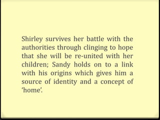 Shirley survives her battle with the
authorities through clinging to hope
that she will be re-united with her
children; Sandy holds on to a link
with his origins which gives him a
source of identity and a concept of
‘home’.
 