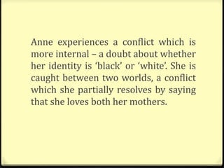 Anne experiences a conflict which is
more internal – a doubt about whether
her identity is ‘black’ or ‘white’. She is
caught between two worlds, a conflict
which she partially resolves by saying
that she loves both her mothers.
 