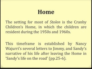 Home
The setting for most of Stolen is the Cranby
Children’s Home, in which the children are
resident during the 1950s and 1960s.
This timeframe is established by Nancy
Wajurri’s several letters to Jimmy, and Sandy’s
narrative of his life after leaving the Home in
‘Sandy’s life on the road’ (pp.25-6).
 