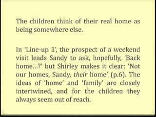The children think of their real home as
being somewhere else.
In ‘Line-up 1’, the prospect of a weekend
visit leads Sandy to ask, hopefully, ‘Back
home…?’ but Shirley makes it clear: ‘Not
our homes, Sandy, their home’ (p.6). The
ideas of ‘home’ and ‘family’ are closely
intertwined, and for the children they
always seem out of reach.
 