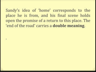 Sandy’s idea of ‘home’ corresponds to the
place he is from, and his final scene holds
open the promise of a return to this place. The
‘end of the road’ carries a double meaning.
.
 