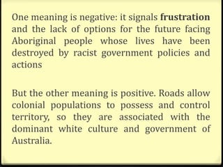 One meaning is negative: it signals frustration
and the lack of options for the future facing
Aboriginal people whose lives have been
destroyed by racist government policies and
actions
But the other meaning is positive. Roads allow
colonial populations to possess and control
territory, so they are associated with the
dominant white culture and government of
Australia.
 