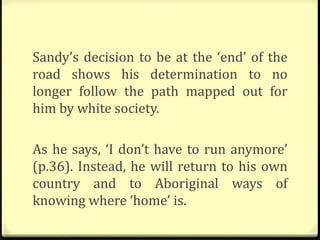 Sandy’s decision to be at the ‘end’ of the
road shows his determination to no
longer follow the path mapped out for
him by white society.
As he says, ‘I don’t have to run anymore’
(p.36). Instead, he will return to his own
country and to Aboriginal ways of
knowing where ‘home’ is.
 