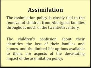 Assimilation
The assimilation policy is closely tied to the
removal of children from Aboriginal families
throughout much of the twentieth century.
The children’s confusion about their
identities, the loss of their families and
homes, and the limited life-options available
to them, are aspects of the devastating
impact of the assimilation policy.
 