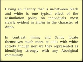Having an identity that is in-between black
and white is one typical effect of the
assimilation policy on individuals, most
clearly evident in Stolen in the character of
Anne.
In contrast, Jimmy and Sandy locate
themselves much more at odds with white
society, though nor are they represented as
identifying strongly with any Aboriginal
community.
 