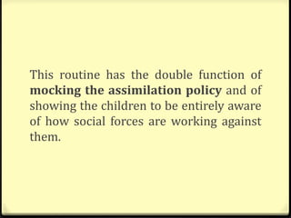 This routine has the double function of
mocking the assimilation policy and of
showing the children to be entirely aware
of how social forces are working against
them.
 
