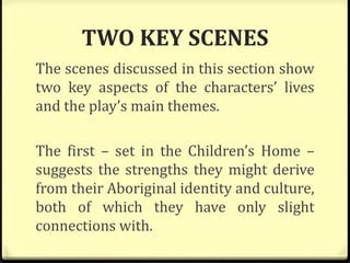 TWO KEY SCENES
The scenes discussed in this section show
two key aspects of the characters’ lives
and the play’s main themes.
The first – set in the Children’s Home –
suggests the strengths they might derive
from their Aboriginal identity and culture,
both of which they have only slight
connections with.
 